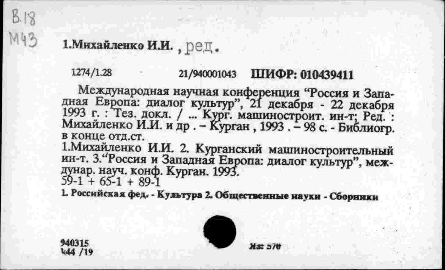 ﻿В-ГЗ ад
1.Михайленко ИЛ. , реД.
1274/1.28	21/940001043 ШИФР: 010439411
Международная научная конференция “Россия и Западная Европа: диалог культур”, 21 декабря - 22 декабря 1993 г. : Тез. докл. / ... Кург. машиностроит. ин-т; Ред. : Михайленко И.И. и др . - Курган , 1993 . - 98 с. - Библиогр. в конце отд.ст.
1.Михайленко И.И. 2. Курганский машиностроительный ин-т. З/'Россия и Западная Европа: диалог культур”, меж-д^нар. науч. конф. Курган. 1993.
Ь Российская фед. - Культура 2. Общественные науки - Сборники
940315 ^44 /19
я® э/е